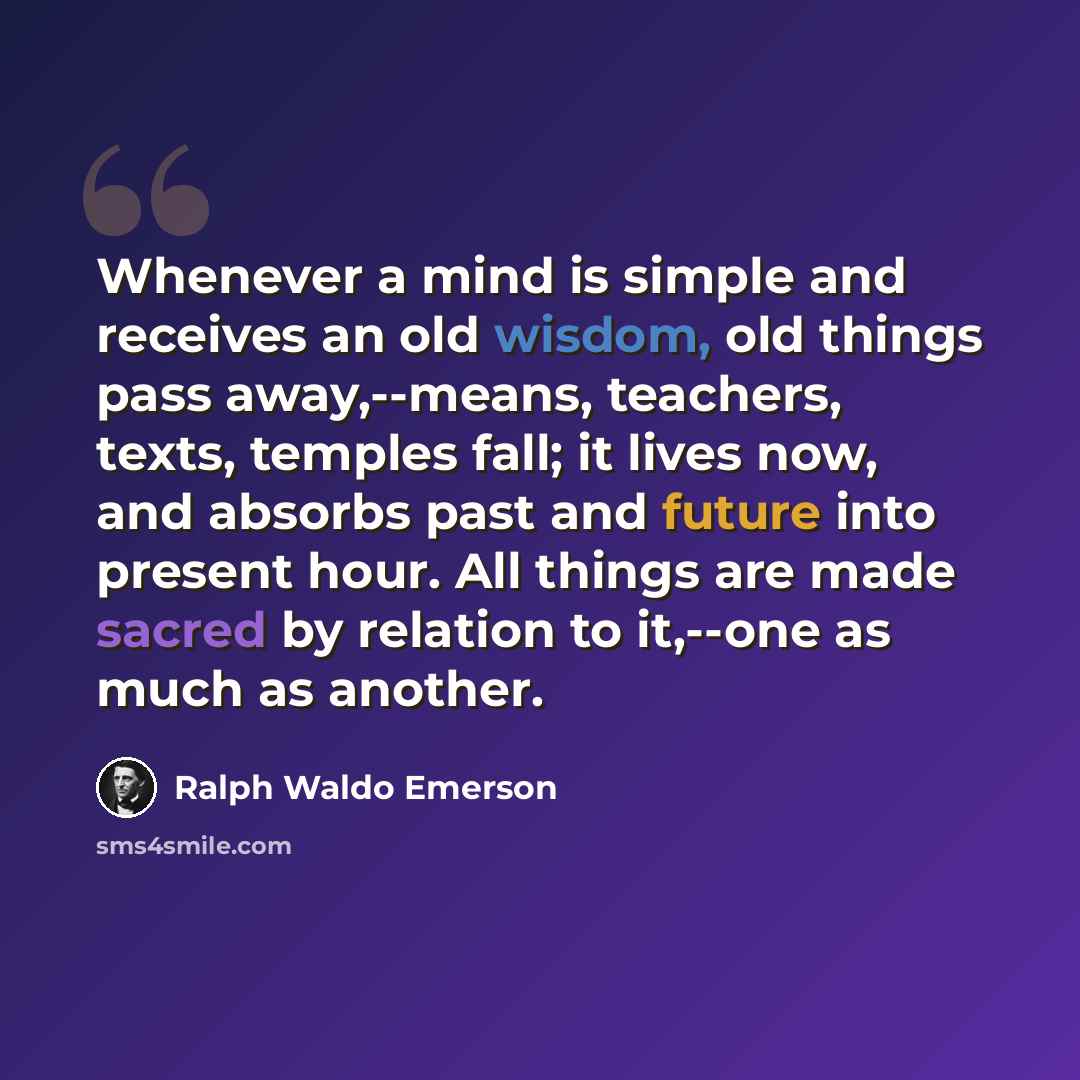 “Whenever a mind is simple and receives an old wisdom, old things pass away,--means, teachers, texts, temples fall; it lives now, and absorbs past and future into present hour. All things are made sacred by relation to it,--one as much as another.” quote by Ralph Waldo Emerson