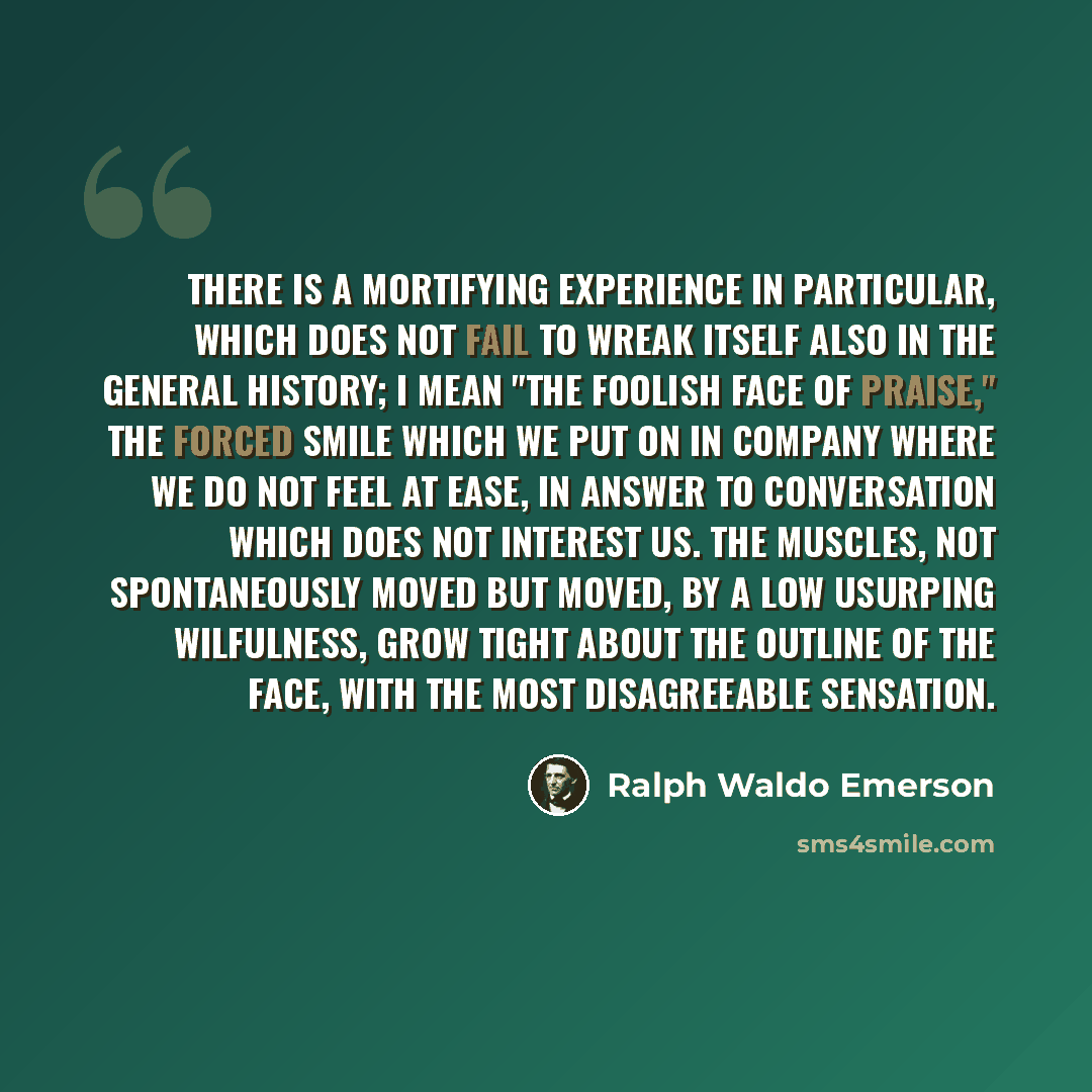 “There is a mortifying experience in particular, which does not fail to wreak itself also in the general history; I mean "the foolish face of praise," the forced smile which we put on in company where we do not feel at ease, in answer to conversation which does not interest us. The muscles, not…” quote by Ralph Waldo Emerson