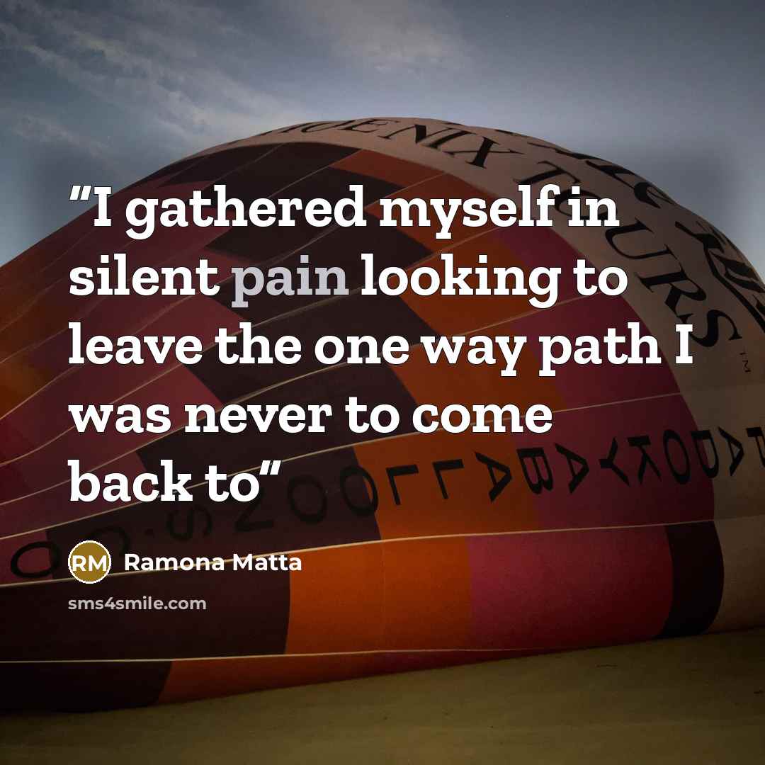 “I gathered myself in silent pain looking to leave the one way path I was never to come back to” quote by Ramona Matta
