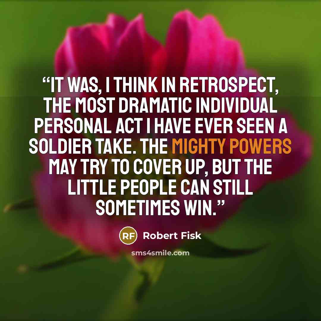 “It was, I think in retrospect, the most dramatic individual personal act I have ever seen a soldier take. The mighty powers may try to cover up, but the little people can still sometimes win.” quote by Robert Fisk