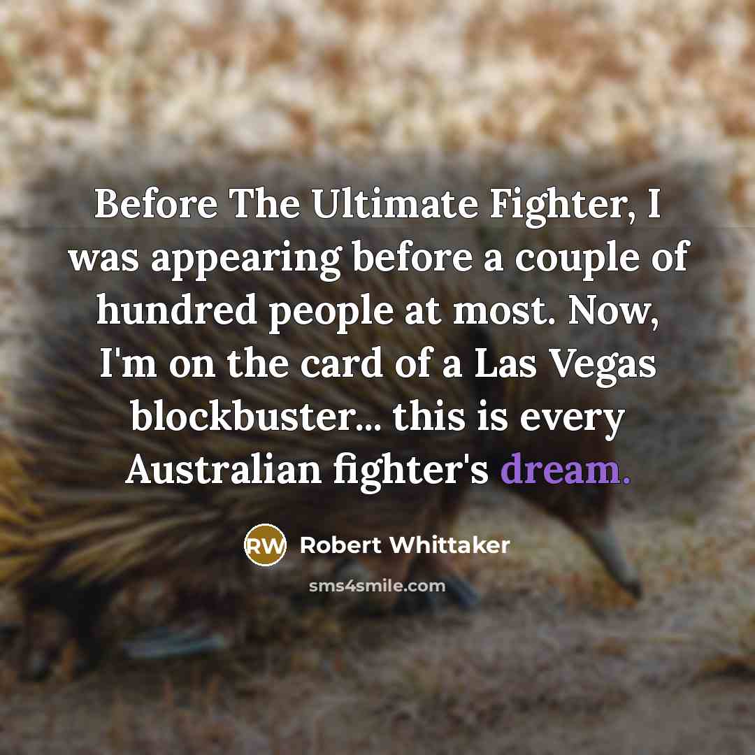 “Before The Ultimate Fighter, I was appearing before a couple of hundred people at most. Now, I'm on the card of a Las Vegas blockbuster... this is every Australian fighter's dream.” quote by Robert Whittaker