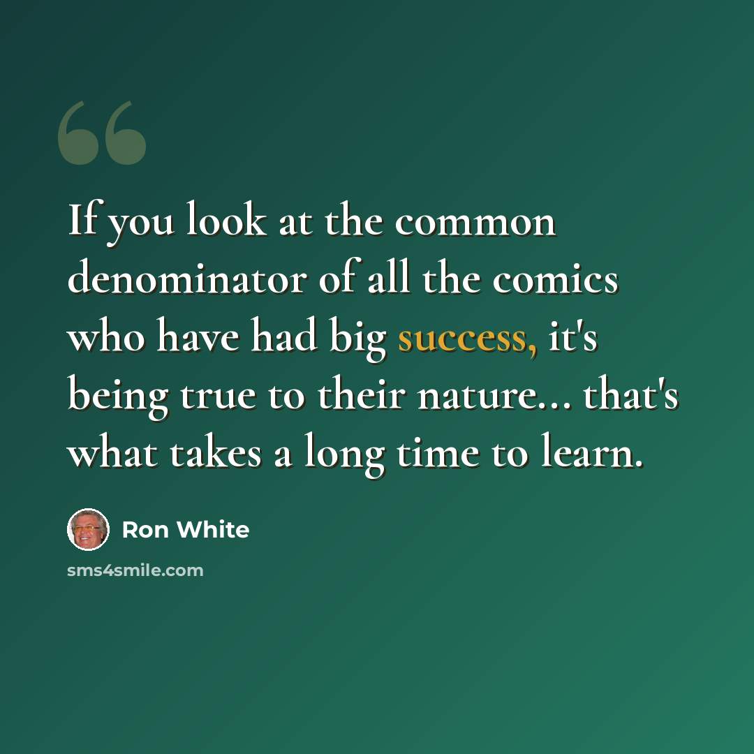 “If you look at the common denominator of all the comics who have had big success, it's being true to their nature... that's what takes a long time to learn.” quote by Ron White