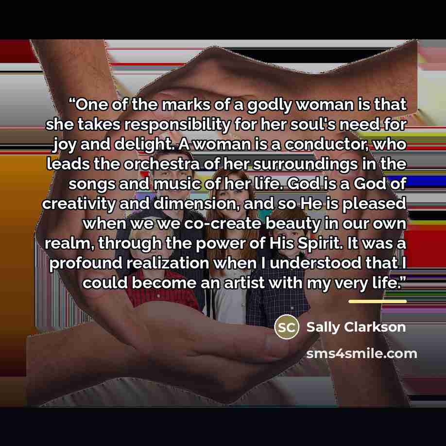 “One of the marks of a godly woman is that she takes responsibility for her soul's need for joy and delight. A woman is a conductor, who leads the orchestra of her surroundings in the songs and music of her life. God is a God of creativity and dimension, and so He is pleased when we we co-create…” quote by Sally Clarkson