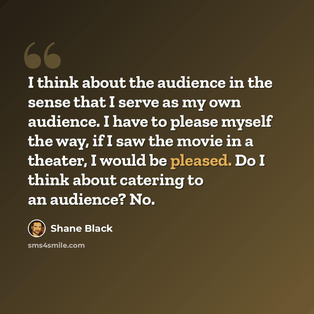 “I think about the audience in the sense that I serve as my own audience. I have to please myself the way, if I saw the movie in a theater, I would be pleased. Do I think about catering to an audience? No.” quote by Shane Black