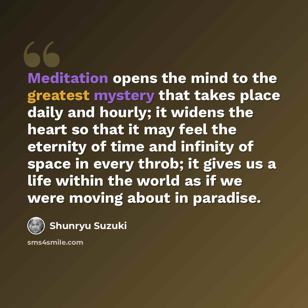“Meditation opens the mind to the greatest mystery that takes place daily and hourly; it widens the heart so that it may feel the eternity of time and infinity of space in every throb; it gives us a life within the world as if we were moving about in paradise.” quote by Shunryu Suzuki