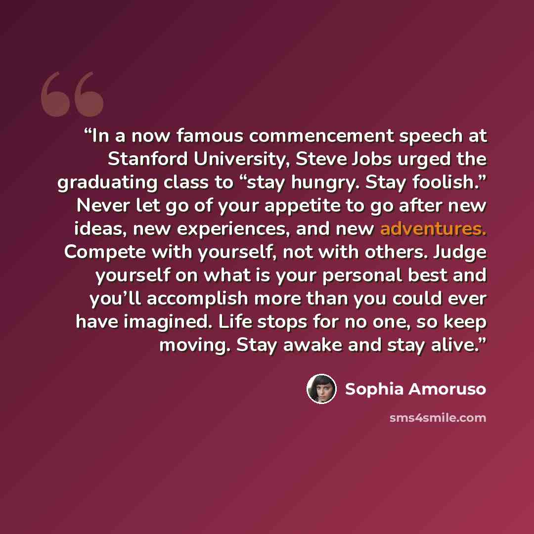 “In a now famous commencement speech at Stanford University, Steve Jobs urged the graduating class to “stay hungry. Stay foolish.” Never let go of your appetite to go after new ideas, new experiences, and new adventures. Compete with yourself, not with others. Judge yourself on what is your…” quote by Sophia Amoruso
