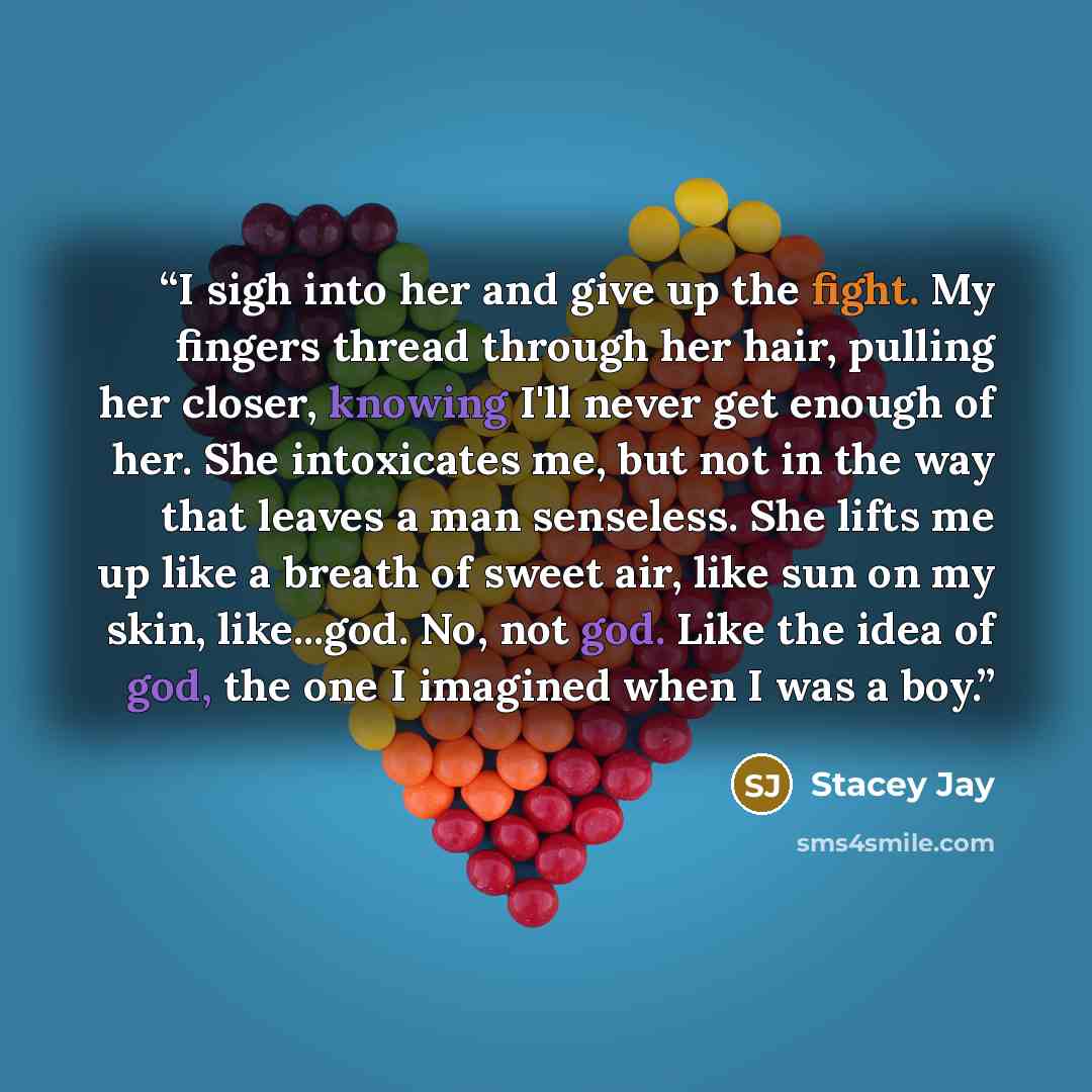 “I sigh into her and give up the fight. My fingers thread through her hair, pulling her closer, knowing I'll never get enough of her. She intoxicates me, but not in the way that leaves a man senseless. She lifts me up like a breath of sweet air, like sun on my skin, like...god. No, not god. Like…” quote by Stacey Jay