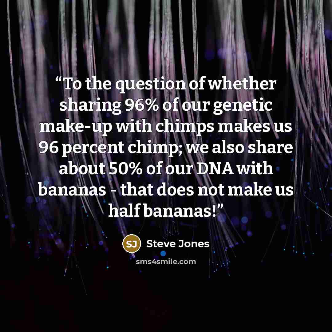 “To the question of whether sharing 96% of our genetic make-up with chimps makes us 96 percent chimp; we also share about 50% of our DNA with bananas - that does not make us half bananas!” quote by Steve Jones