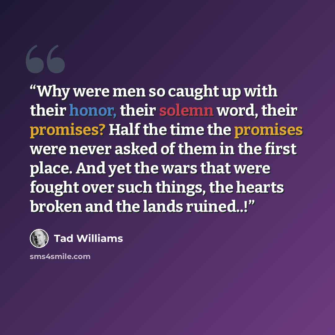 “Why were men so caught up with their honor, their solemn word, their promises? Half the time the promises were never asked of them in the first place. And yet the wars that were fought over such things, the hearts broken and the lands ruined..!” quote by Tad Williams