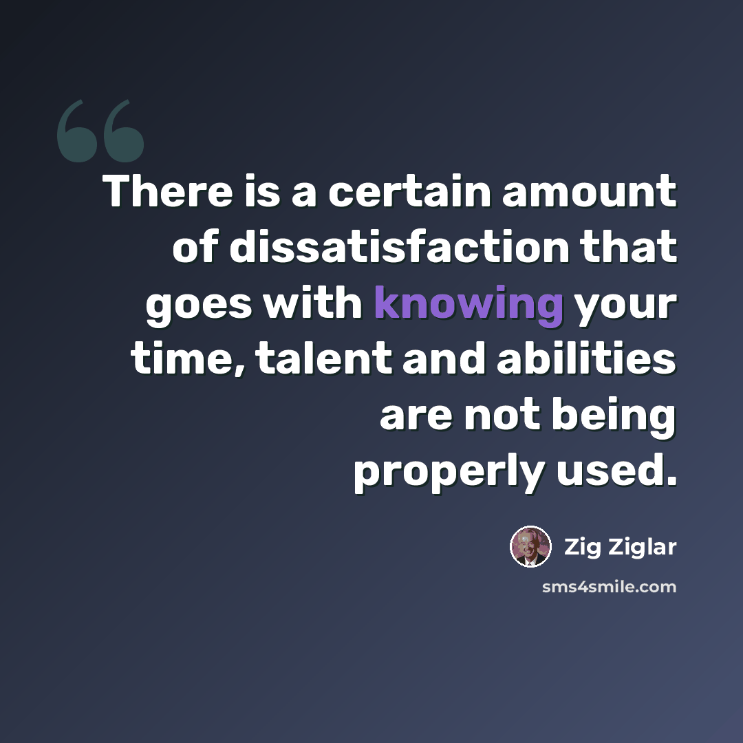 “There is a certain amount of dissatisfaction that goes with knowing your time, talent and abilities are not being properly used.” quote by Zig Ziglar