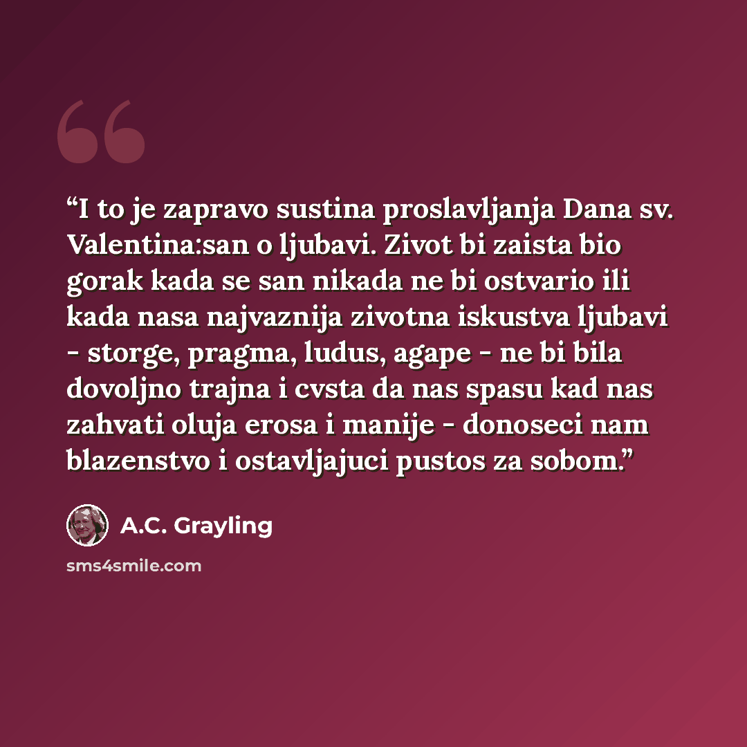 “I to je zapravo sustina proslavljanja Dana sv. Valentina:san o ljubavi. Zivot bi zaista bio gorak kada se san nikada ne bi ostvario ili kada nasa najvaznija zivotna iskustva ljubavi - storge, pragma, ludus, agape - ne bi bila dovoljno trajna i cvsta da nas spasu kad nas zahvati oluja erosa i…” quote by A.C. Grayling