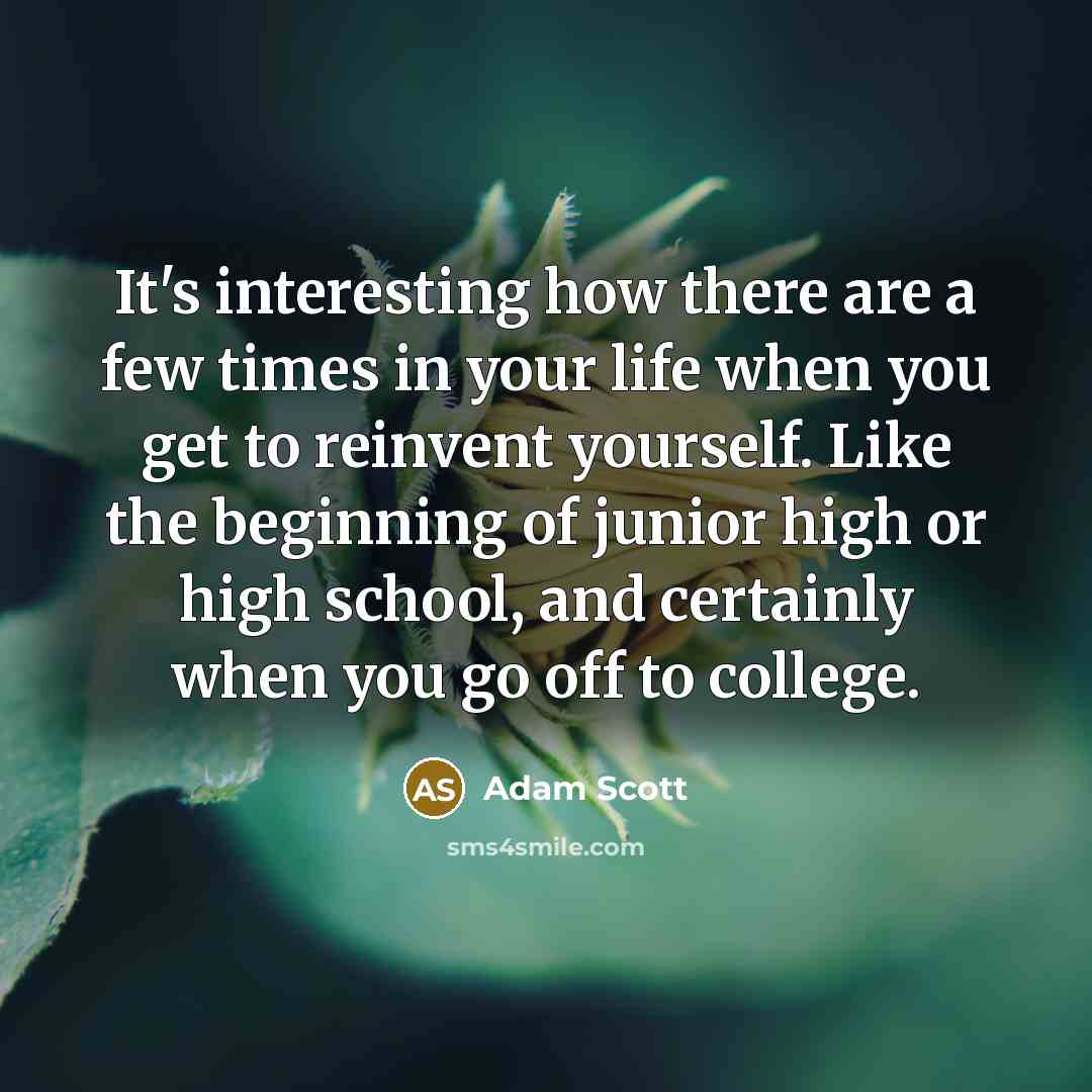 “It's interesting how there are a few times in your life when you get to reinvent yourself. Like the beginning of junior high or high school, and certainly when you go off to college.” quote by Adam Scott