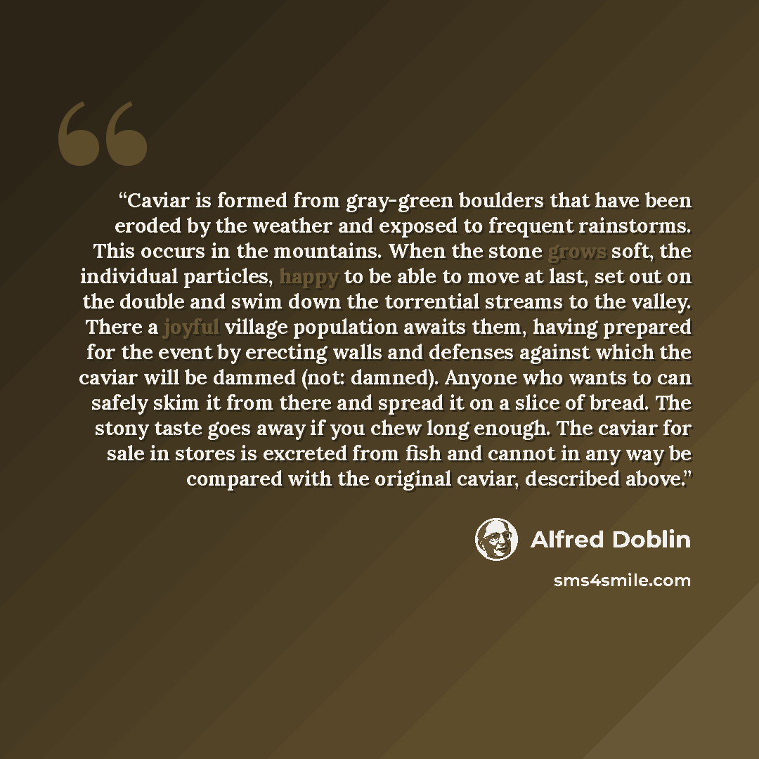 “Caviar is formed from gray-green boulders that have been eroded by the weather and exposed to frequent rainstorms. This occurs in the mountains. When the stone grows soft, the individual particles, happy to be able to move at last, set out on the double and swim down the torrential streams to the…” quote by Alfred Doblin