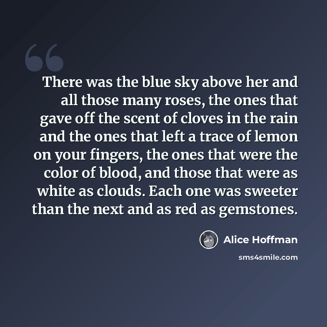 “There was the blue sky above her and all those many roses, the ones that gave off the scent of cloves in the rain and the ones that left a trace of lemon on your fingers, the ones that were the color of blood, and those that were as white as clouds. Each one was sweeter than the next and as red as…” quote by Alice Hoffman