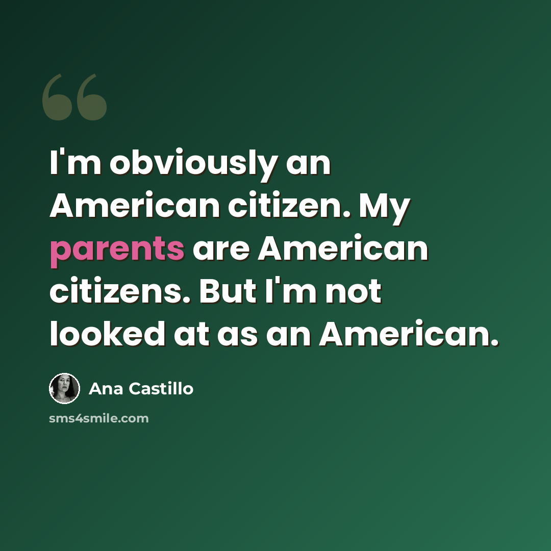 “I'm obviously an American citizen. My parents are American citizens. But I'm not looked at as an American.” quote by Ana Castillo