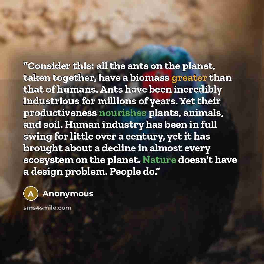 “Consider this: all the ants on the planet, taken together, have a biomass greater than that of humans. Ants have been incredibly industrious for millions of years. Yet their productiveness nourishes plants, animals, and soil. Human industry has been in full swing for little over a century, yet it…” quote by Anonymous