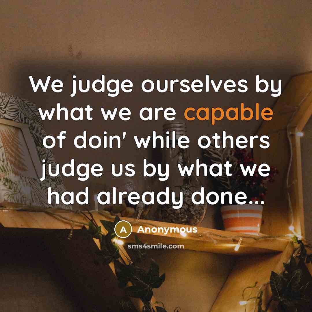 “We judge ourselves by what we are capable of doin' while others judge us by what we had already done...” quote by Anonymous
