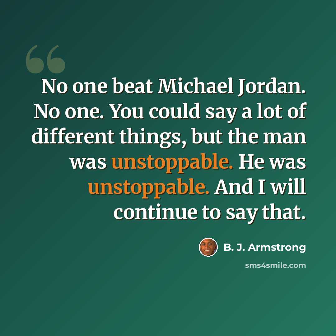 “No one beat Michael Jordan. No one. You could say a lot of different things, but the man was unstoppable. He was unstoppable. And I will continue to say that.” quote by B. J. Armstrong