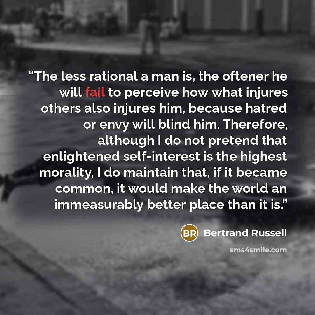 “The less rational a man is, the oftener he will fail to perceive how what injures others also injures him, because hatred or envy will blind him. Therefore, although I do not pretend that enlightened self-interest is the highest morality, I do maintain that, if it became common, it would make the…” quote by Bertrand Russell