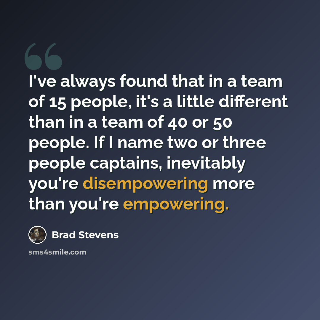 “I've always found that in a team of 15 people, it's a little different than in a team of 40 or 50 people. If I name two or three people captains, inevitably you're disempowering more than you're empowering.” quote by Brad Stevens