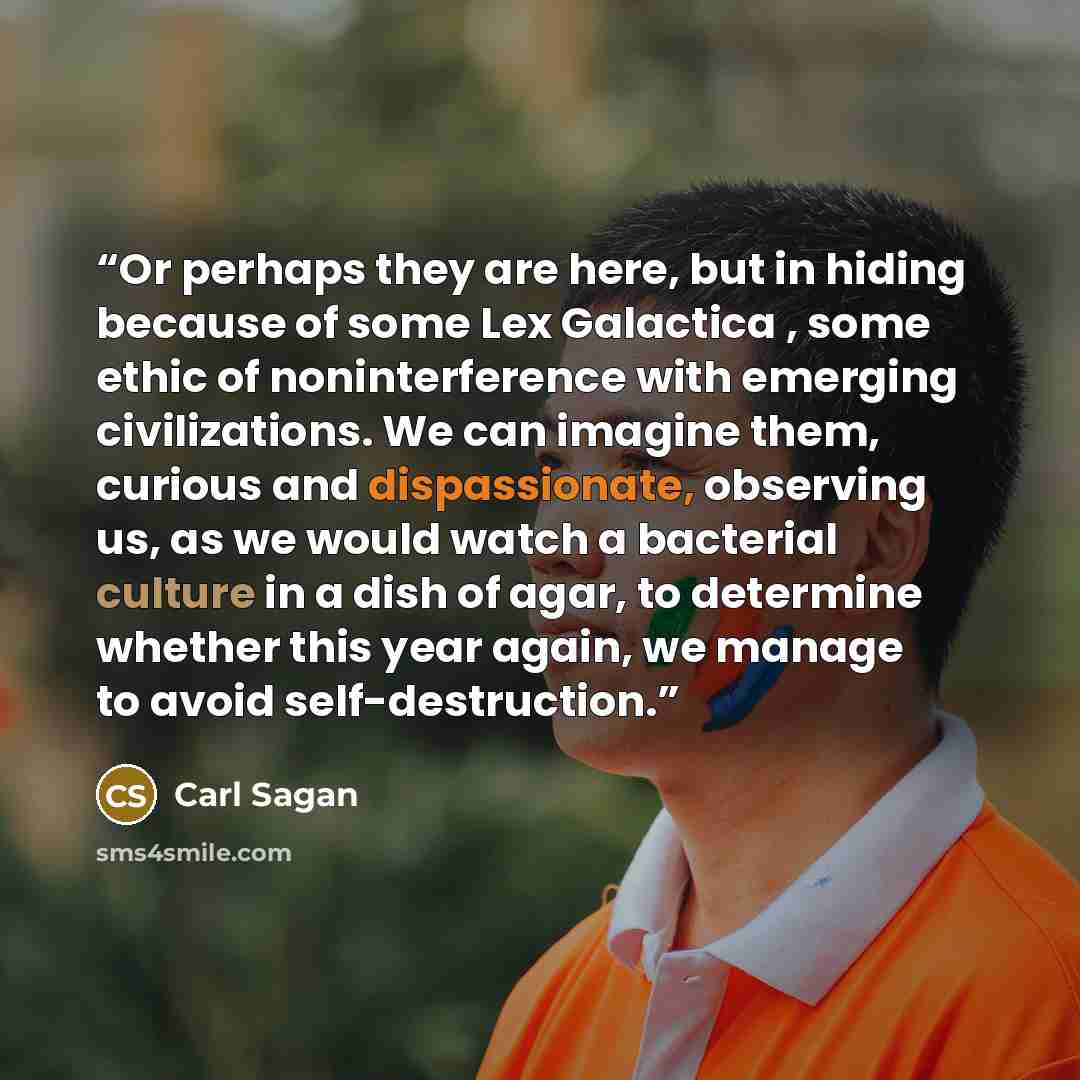 “Or perhaps they are here, but in hiding because of some Lex Galactica , some ethic of noninterference with emerging civilizations. We can imagine them, curious and dispassionate, observing us, as we would watch a bacterial culture in a dish of agar, to determine whether this year again, we manage…” quote by Carl Sagan