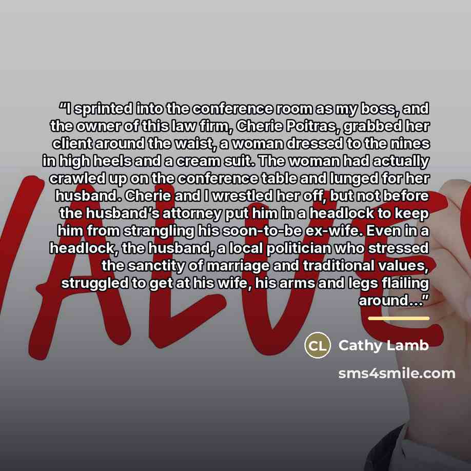 “I sprinted into the conference room as my boss, and the owner of this law firm, Cherie Poitras, grabbed her client around the waist, a woman dressed to the nines in high heels and a cream suit. The woman had actually crawled up on the conference table and lunged for her husband. Cherie and I…” quote by Cathy Lamb