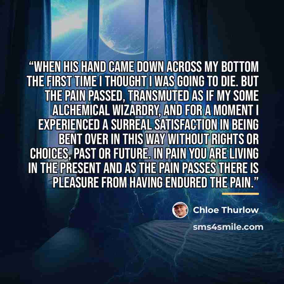 “When his hand came down across my bottom the first time I thought I was going to die. But the pain passed, transmuted as if my some alchemical wizardry, and for a moment I experienced a surreal satisfaction in being bent over in this way without rights or choices, past or future. In pain you are…” quote by Chloe Thurlow