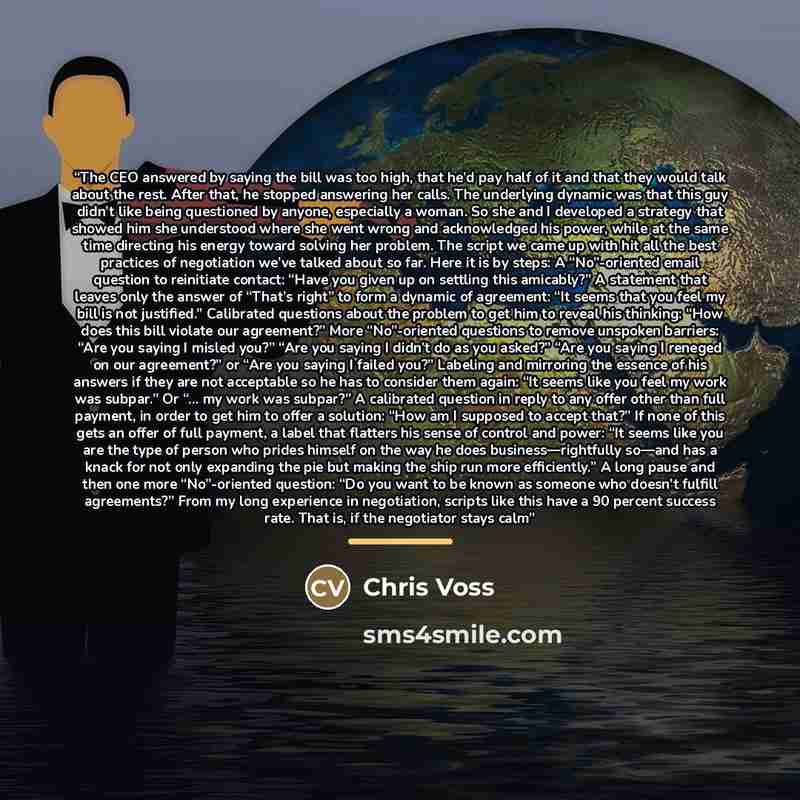 “The CEO answered by saying the bill was too high, that he’d pay half of it and that they would talk about the rest. After that, he stopped answering her calls. The underlying dynamic was that this guy didn’t like being questioned by anyone, especially a woman. So she and I developed a strategy…” quote by Chris Voss