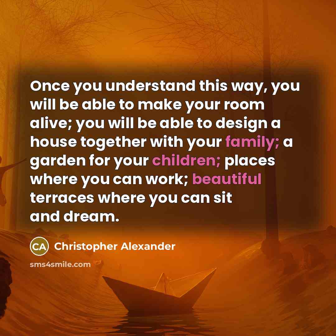“Once you understand this way, you will be able to make your room alive; you will be able to design a house together with your family; a garden for your children; places where you can work; beautiful terraces where you can sit and dream.” quote by Christopher Alexander