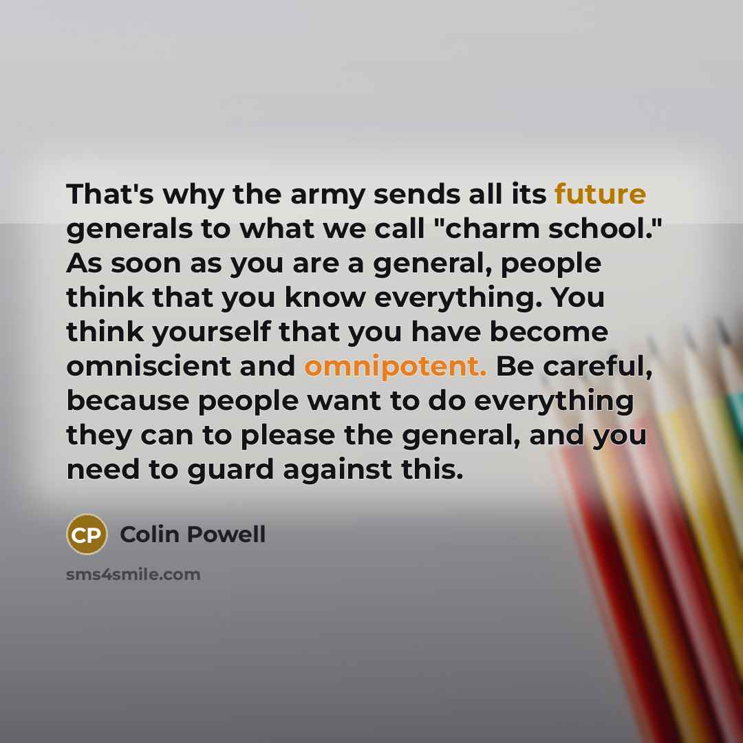“That's why the army sends all its future generals to what we call "charm school." As soon as you are a general, people think that you know everything. You think yourself that you have become omniscient and omnipotent. Be careful, because people want to do everything they can to please the general…” quote by Colin Powell