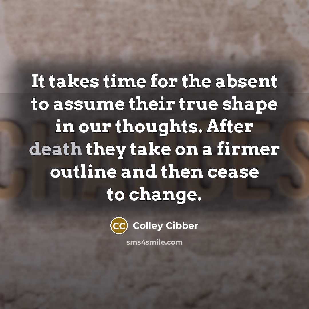 “It takes time for the absent to assume their true shape in our thoughts. After death they take on a firmer outline and then cease to change.” quote by Colley Cibber