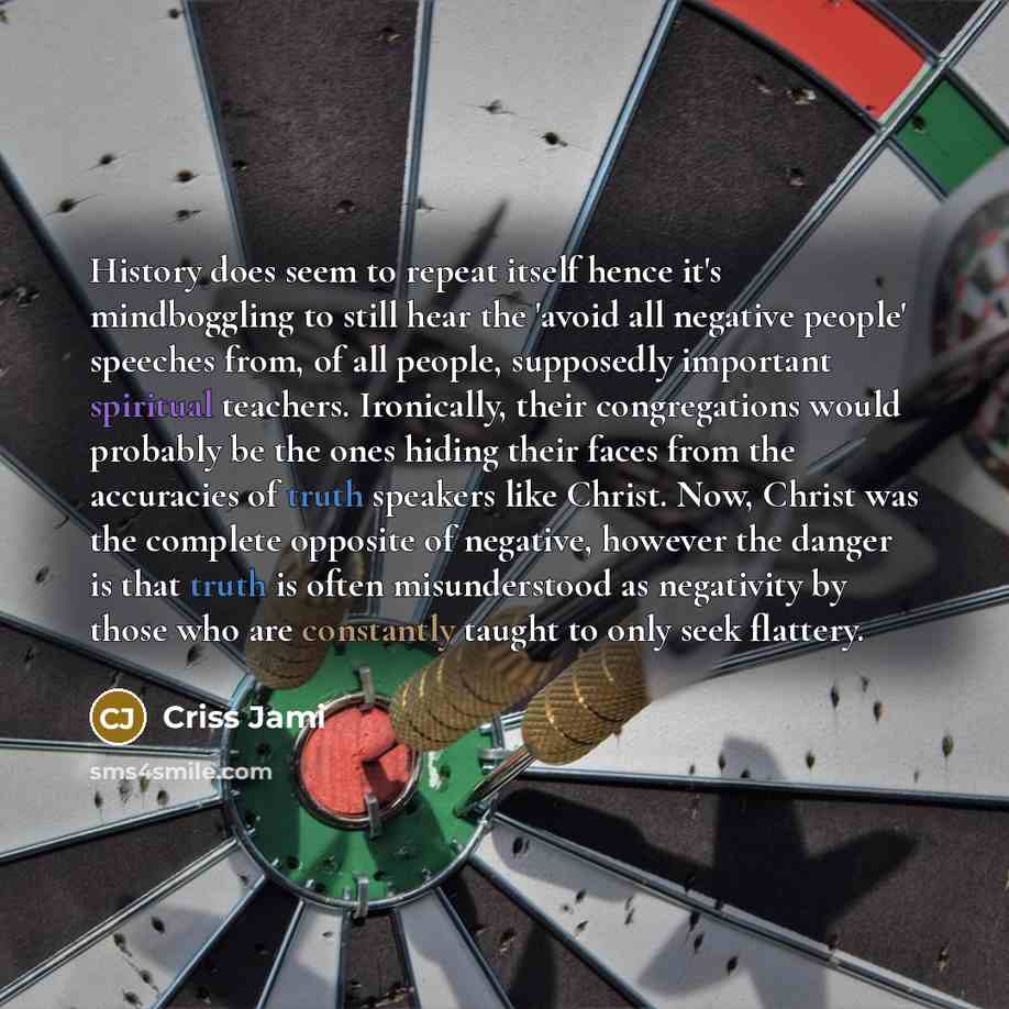 “History does seem to repeat itself hence it's mindboggling to still hear the 'avoid all negative people' speeches from, of all people, supposedly important spiritual teachers. Ironically, their congregations would probably be the ones hiding their faces from the accuracies of truth speakers like…” quote by Criss Jami