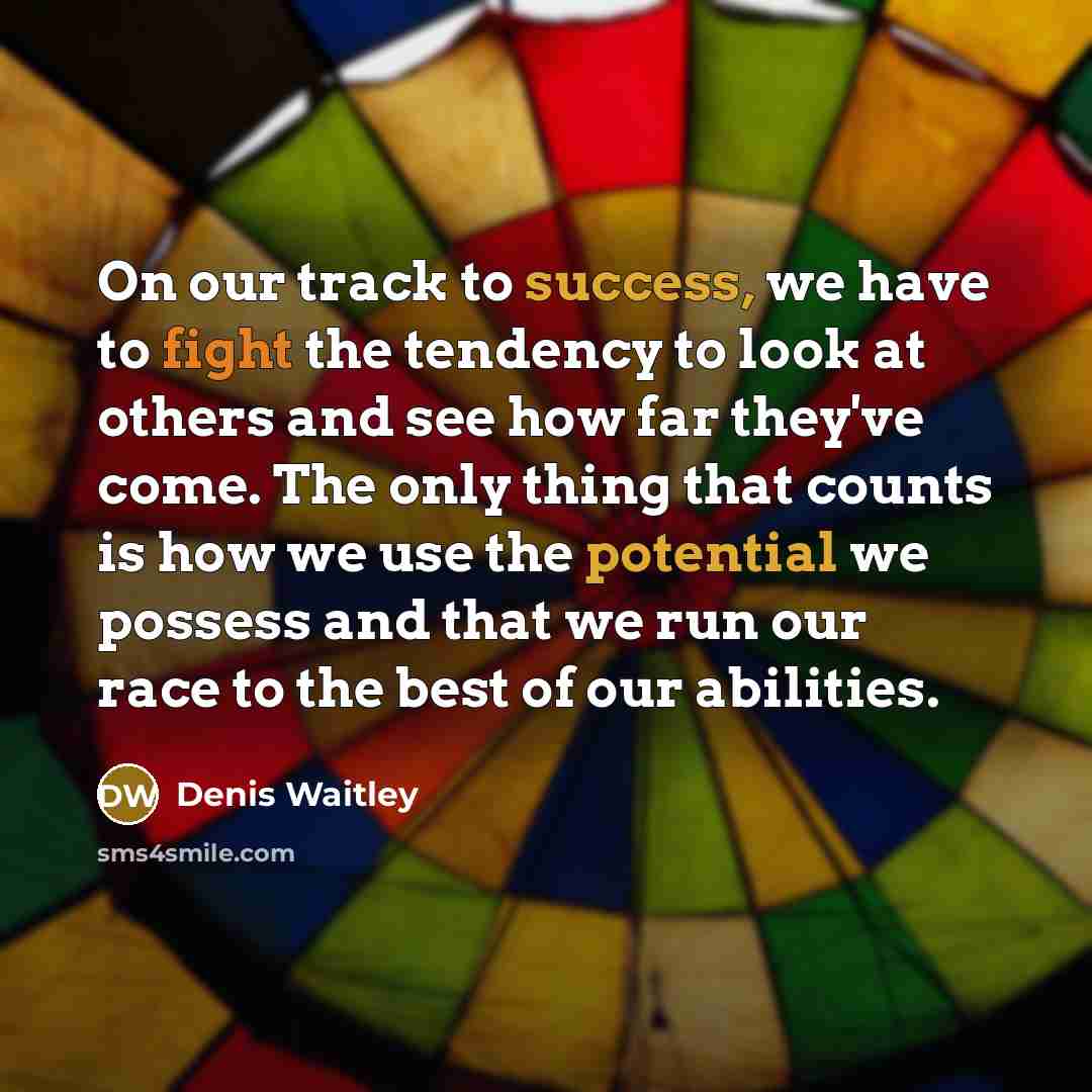 “On our track to success, we have to fight the tendency to look at others and see how far they've come. The only thing that counts is how we use the potential we possess and that we run our race to the best of our abilities.” quote by Denis Waitley