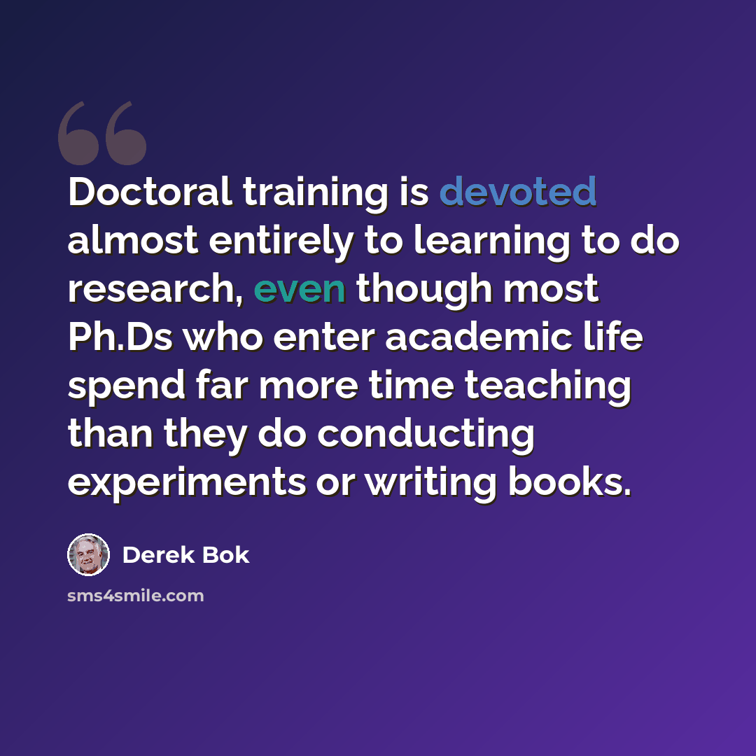 “Doctoral training is devoted almost entirely to learning to do research, even though most Ph.Ds who enter academic life spend far more time teaching than they do conducting experiments or writing books.” quote by Derek Bok