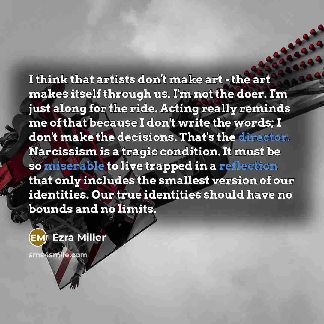 “I think that artists don't make art - the art makes itself through us. I'm not the doer. I'm just along for the ride. Acting really reminds me of that because I don't write the words; I don't make the decisions. That's the director. Narcissism is a tragic condition. It must be so miserable to live…” quote by Ezra Miller