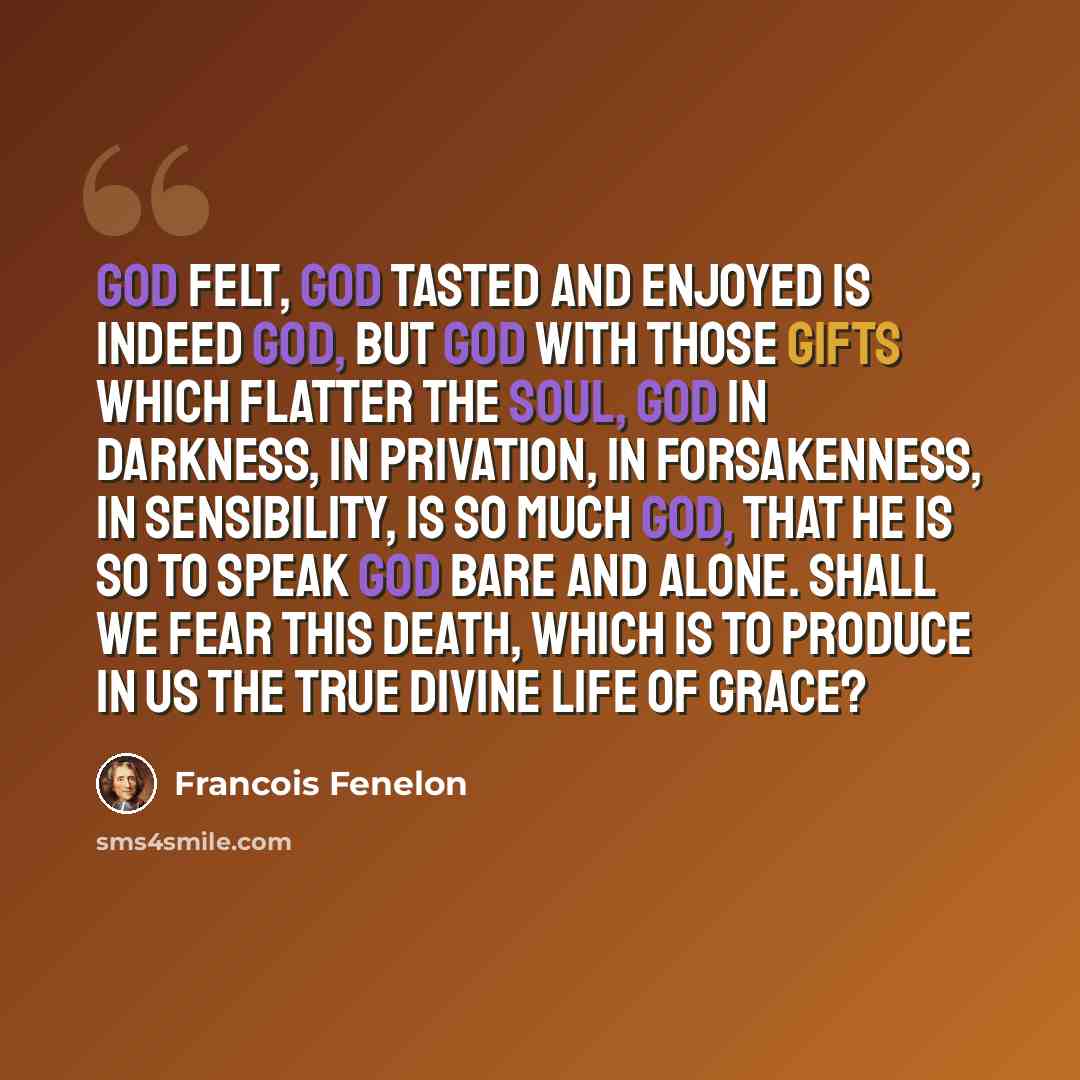 “God felt, God tasted and enjoyed is indeed God, but God with those gifts which flatter the soul, God in darkness, in privation, in forsakenness, in sensibility, is so much God, that he is so to speak God bare and alone. Shall we fear this death, which is to produce in us the true divine life of…” quote by Francois Fenelon