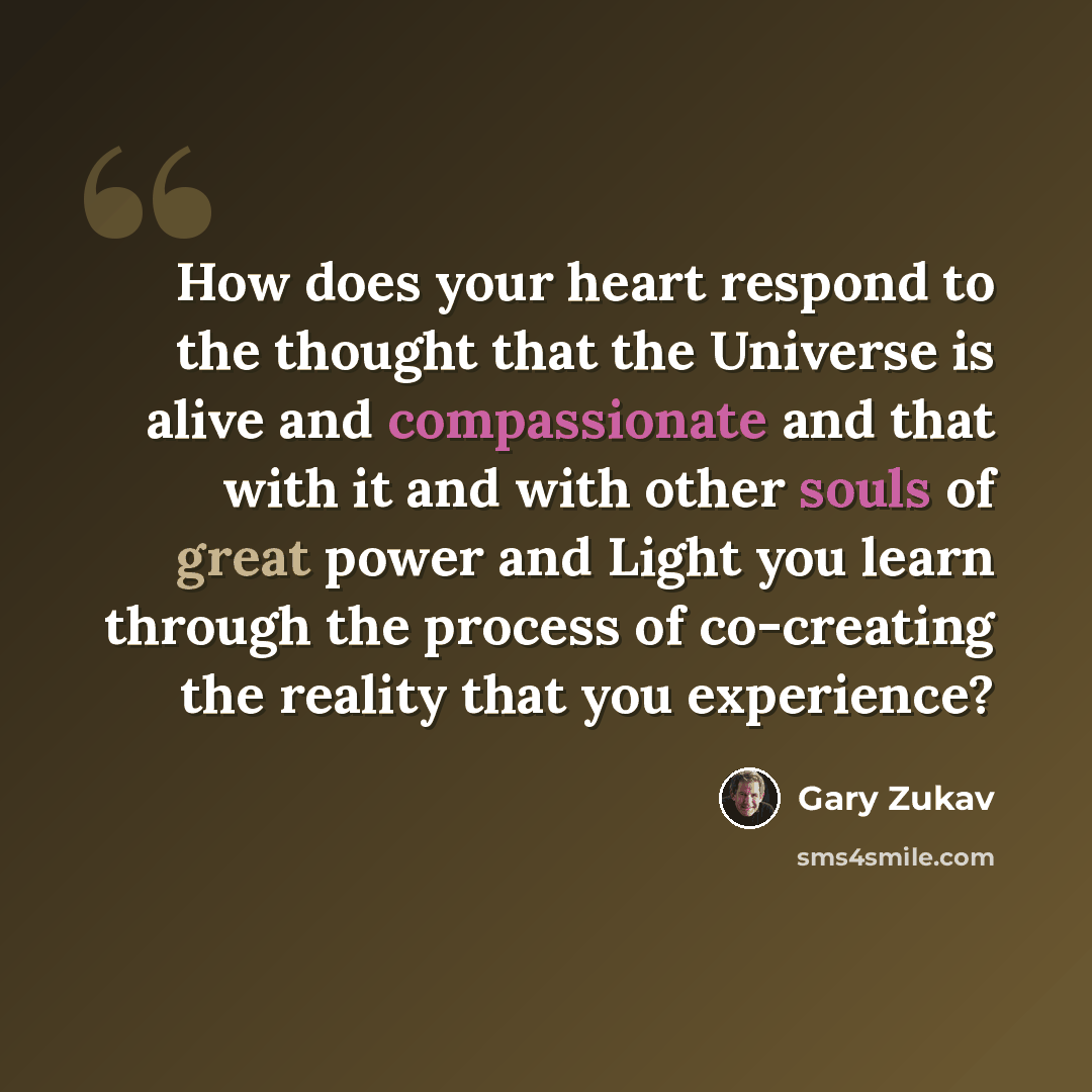 “How does your heart respond to the thought that the Universe is alive and compassionate and that with it and with other souls of great power and Light you learn through the process of co-creating the reality that you experience?” quote by Gary Zukav