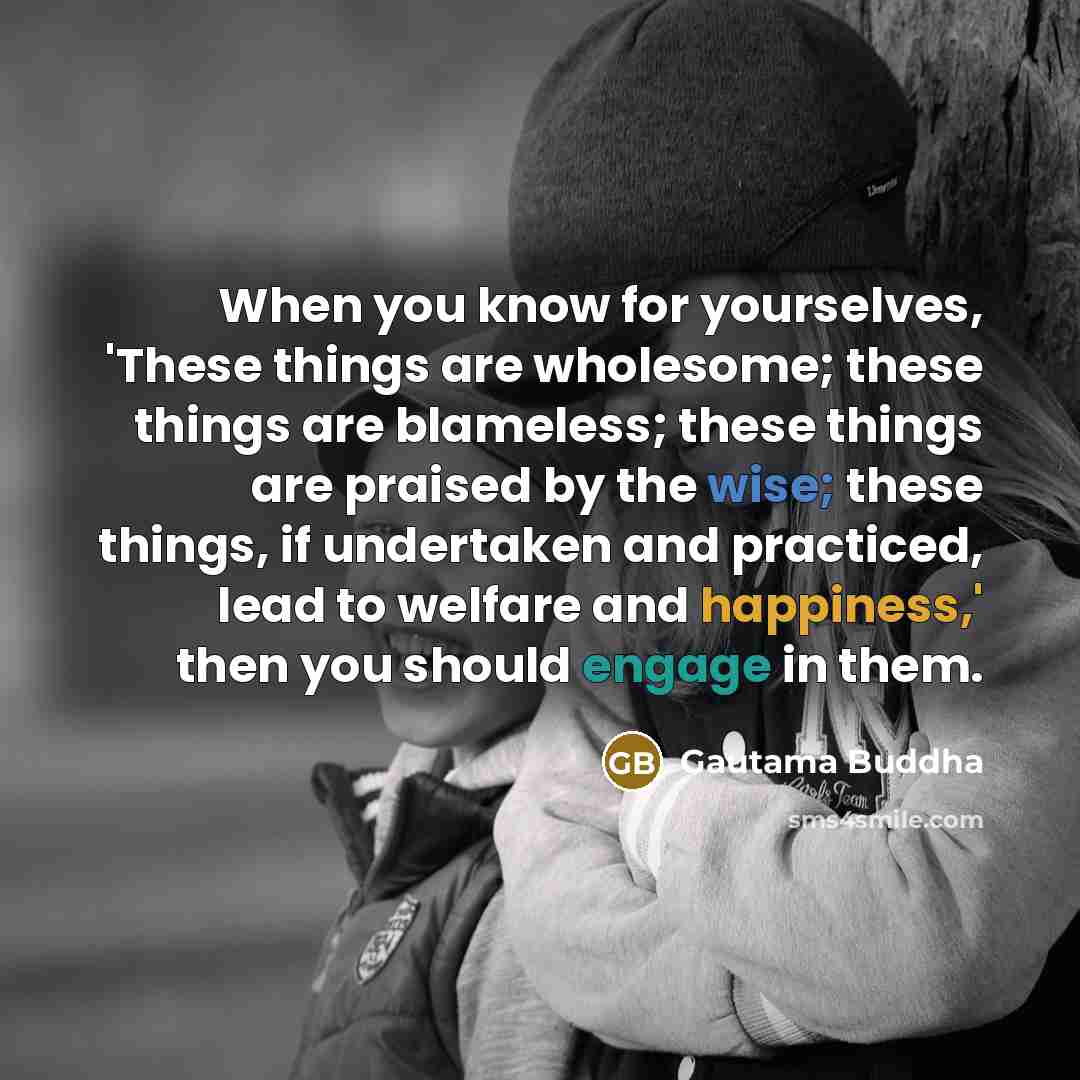 “When you know for yourselves, 'These things are wholesome; these things are blameless; these things are praised by the wise; these things, if undertaken and practiced, lead to welfare and happiness,' then you should engage in them.” quote by Gautama Buddha