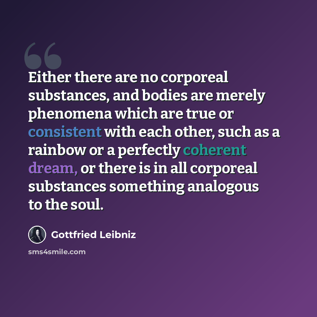 “Either there are no corporeal substances, and bodies are merely phenomena which are true or consistent with each other, such as a rainbow or a perfectly coherent dream, or there is in all corporeal substances something analogous to the soul.” quote by Gottfried Leibniz