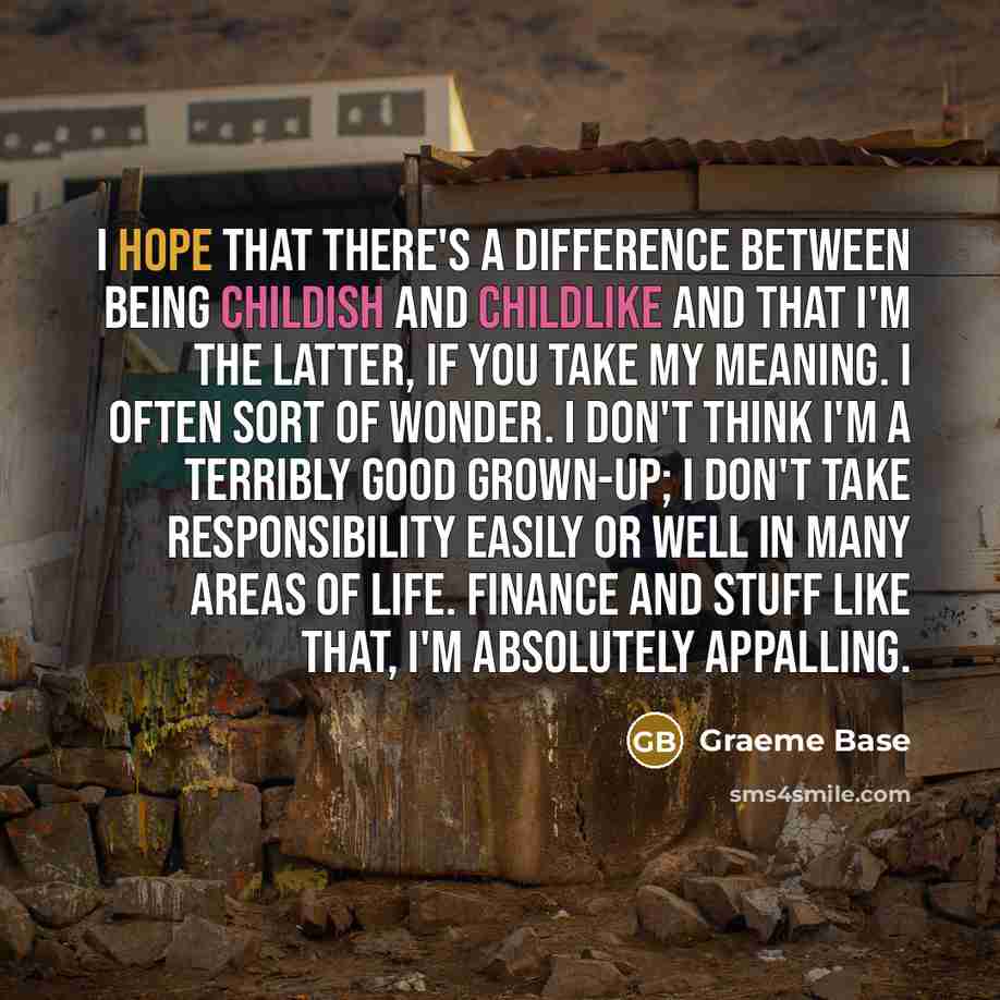 “I hope that there's a difference between being childish and childlike and that I'm the latter, if you take my meaning. I often sort of wonder. I don't think I'm a terribly good grown-up; I don't take responsibility easily or well in many areas of life. Finance and stuff like that, I'm absolutely…” quote by Graeme Base