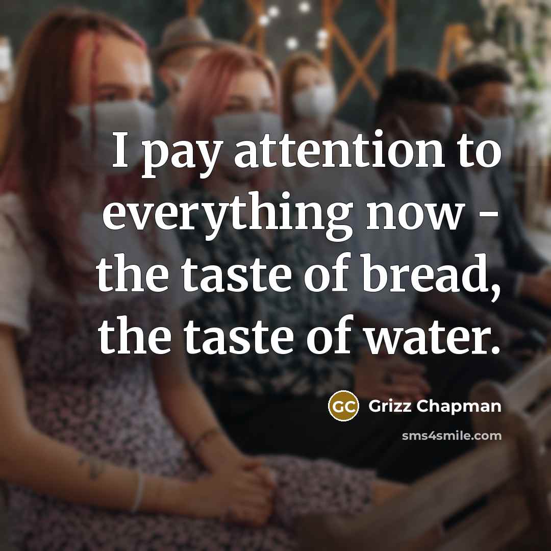 “I pay attention to everything now - the taste of bread, the taste of water.” quote by Grizz Chapman