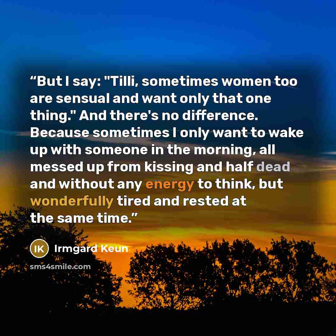 “But I say: "Tilli, sometimes women too are sensual and want only that one thing." And there's no difference. Because sometimes I only want to wake up with someone in the morning, all messed up from kissing and half dead and without any energy to think, but wonderfully tired and rested at the same…” quote by Irmgard Keun