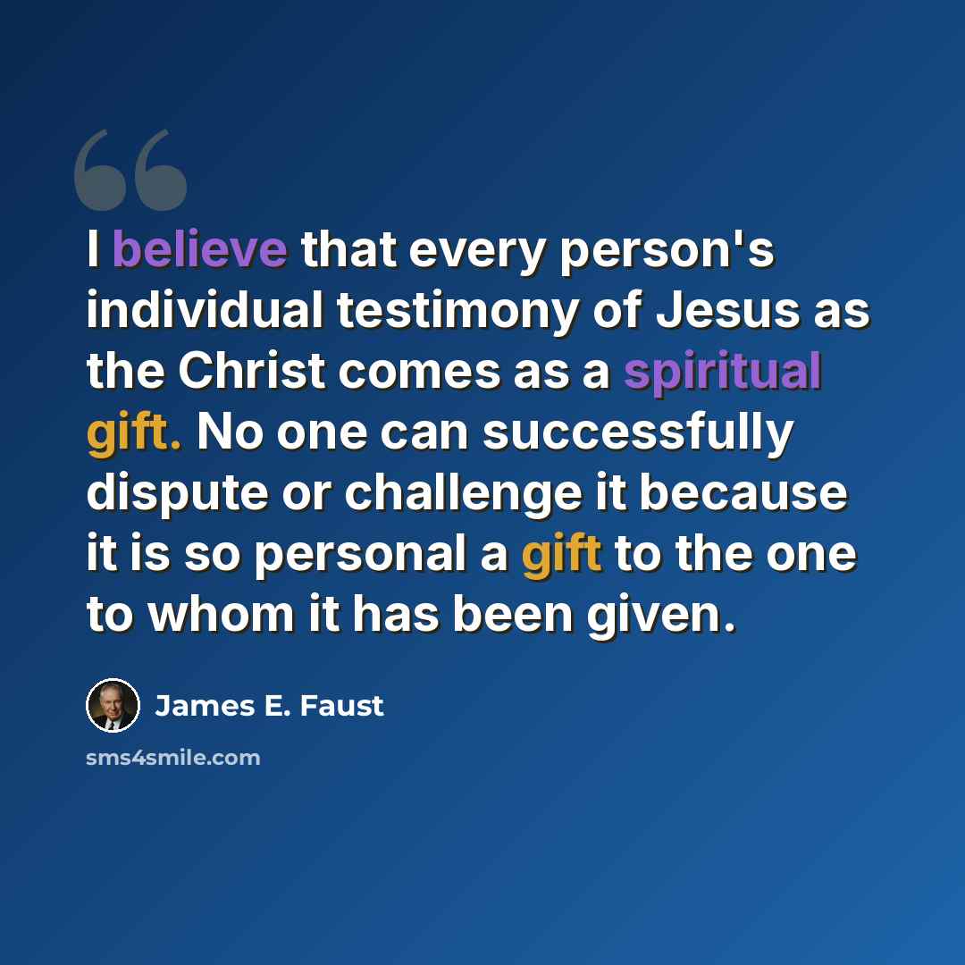“I believe that every person's individual testimony of Jesus as the Christ comes as a spiritual gift. No one can successfully dispute or challenge it because it is so personal a gift to the one to whom it has been given.” quote by James E. Faust