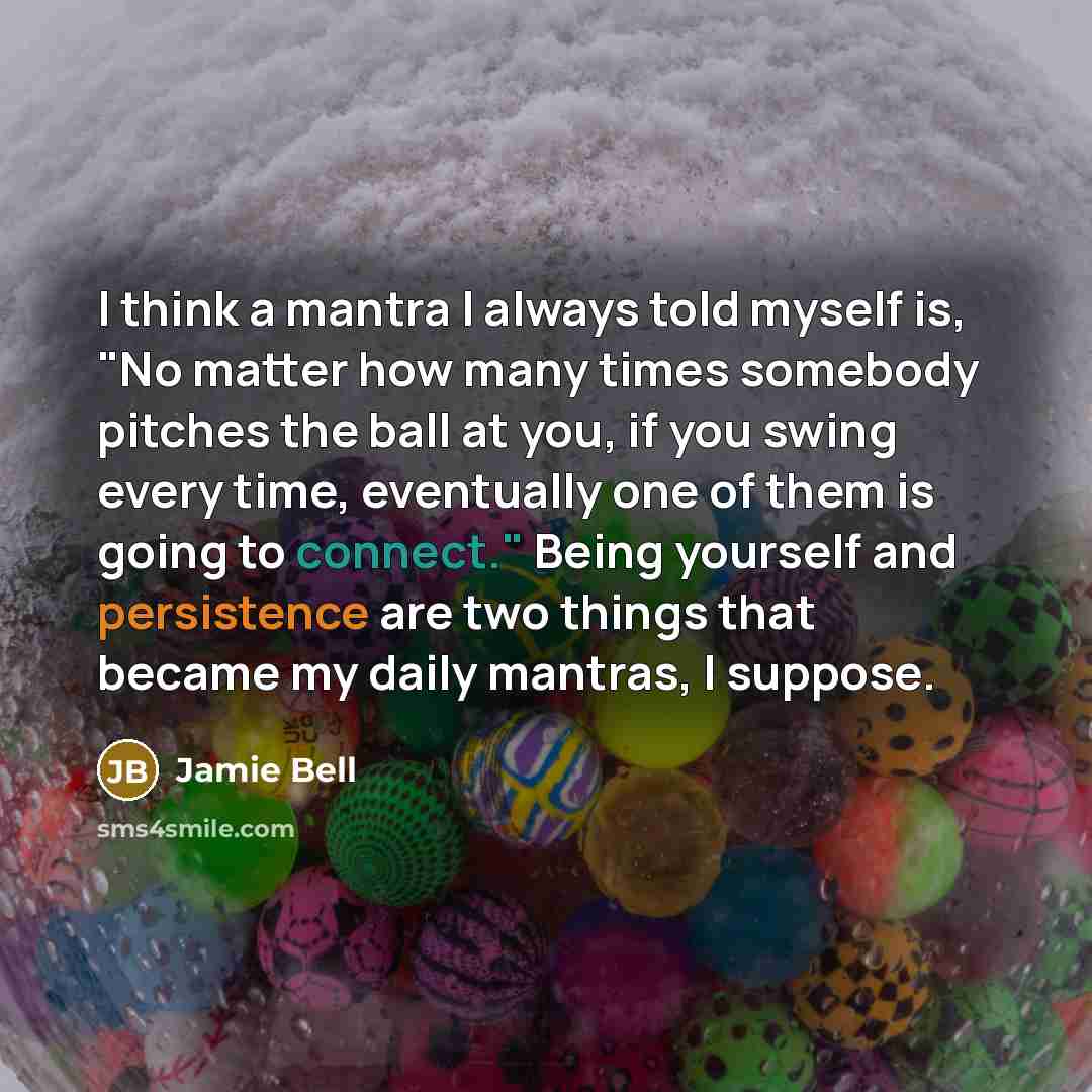 “I think a mantra I always told myself is, "No matter how many times somebody pitches the ball at you, if you swing every time, eventually one of them is going to connect." Being yourself and persistence are two things that became my daily mantras, I suppose.” quote by Jamie Bell