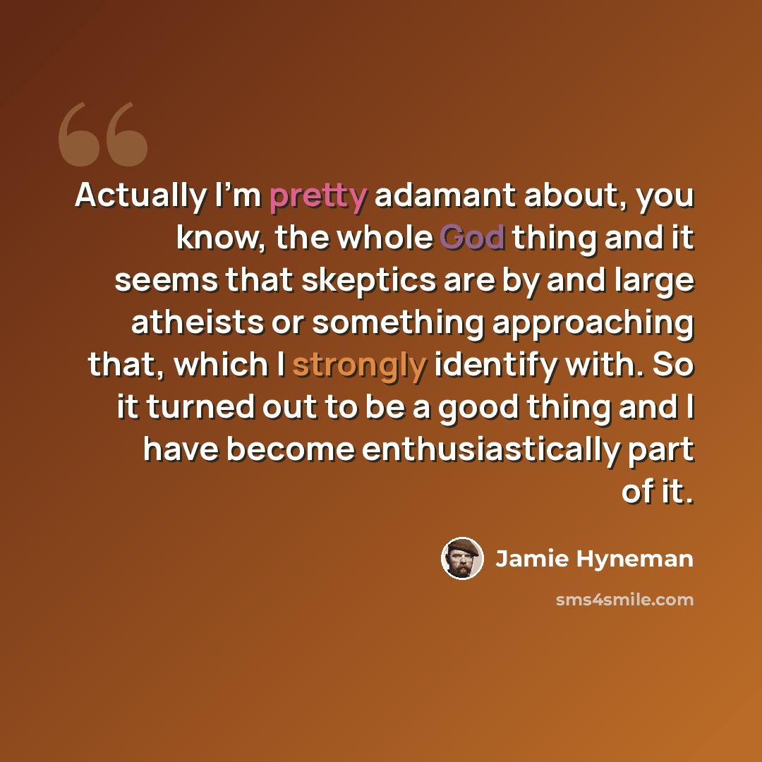 “Actually I'm pretty adamant about, you know, the whole God thing and it seems that skeptics are by and large atheists or something approaching that, which I strongly identify with. So it turned out to be a good thing and I have become enthusiastically part of it.” quote by Jamie Hyneman