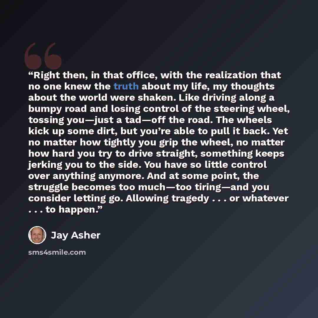 “Right then, in that office, with the realization that no one knew the truth about my life, my thoughts about the world were shaken. Like driving along a bumpy road and losing control of the steering wheel, tossing you—just a tad—off the road. The wheels kick up some dirt, but you’re able to pull…” quote by Jay Asher