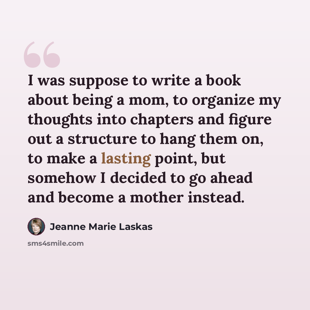 “I was suppose to write a book about being a mom, to organize my thoughts into chapters and figure out a structure to hang them on, to make a lasting point, but somehow I decided to go ahead and become a mother instead.” quote by Jeanne Marie Laskas