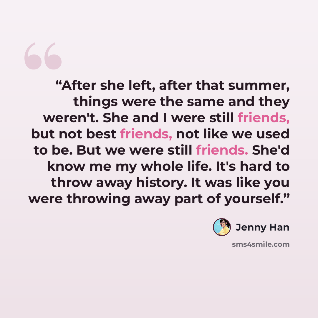 “After she left, after that summer, things were the same and they weren't. She and I were still friends, but not best friends, not like we used to be. But we were still friends. She'd know me my whole life. It's hard to throw away history. It was like you were throwing away part of yourself.” quote by Jenny Han