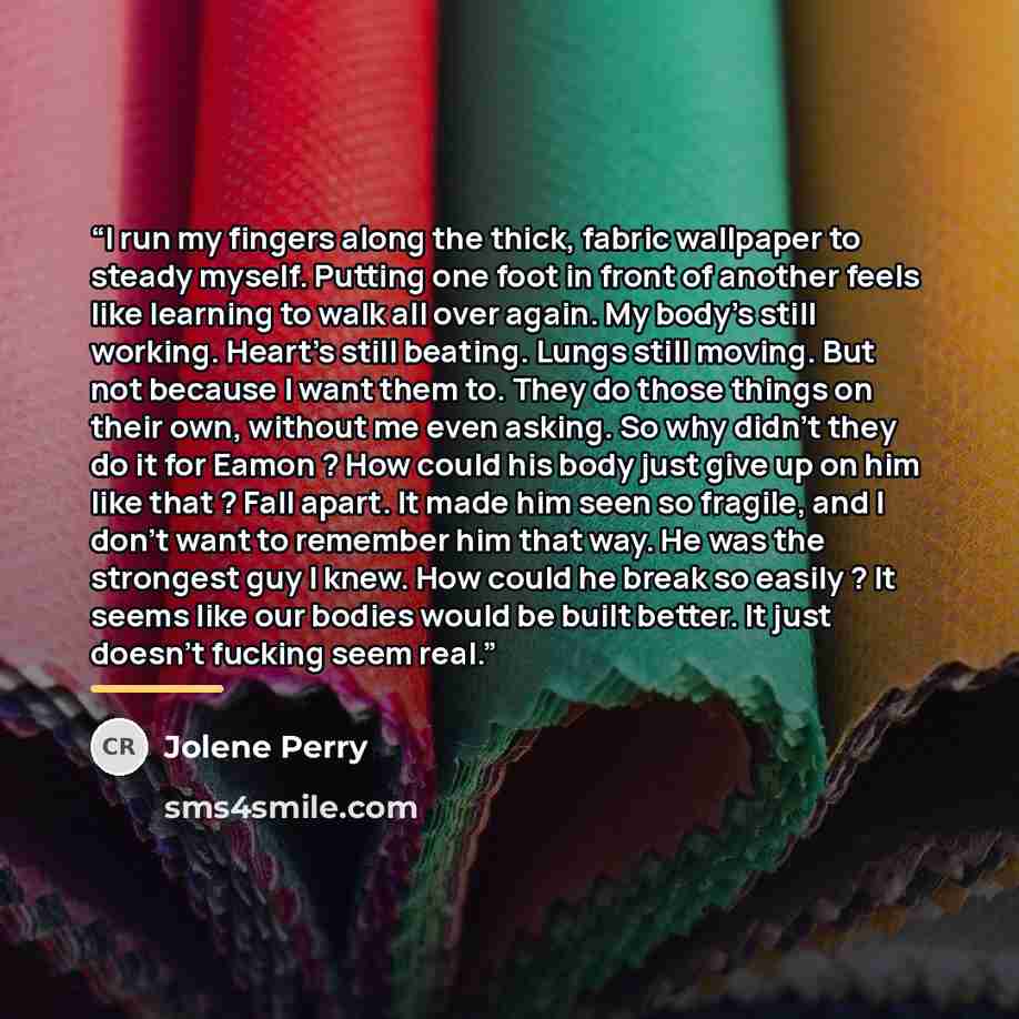 “I run my fingers along the thick, fabric wallpaper to steady myself. Putting one foot in front of another feels like learning to walk all over again. My body's still working. Heart's still beating. Lungs still moving. But not because I want them to. They do those things on their own, without me…” quote by Jolene Perry