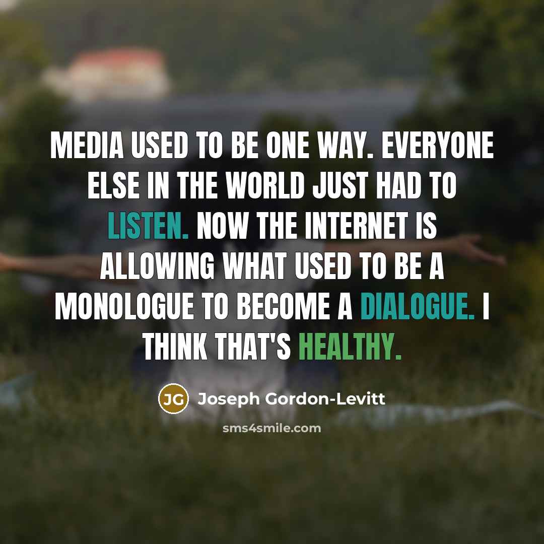 “Media used to be one way. Everyone else in the world just had to listen. Now the internet is allowing what used to be a monologue to become a dialogue. I think that's healthy.” quote by Joseph Gordon-Levitt